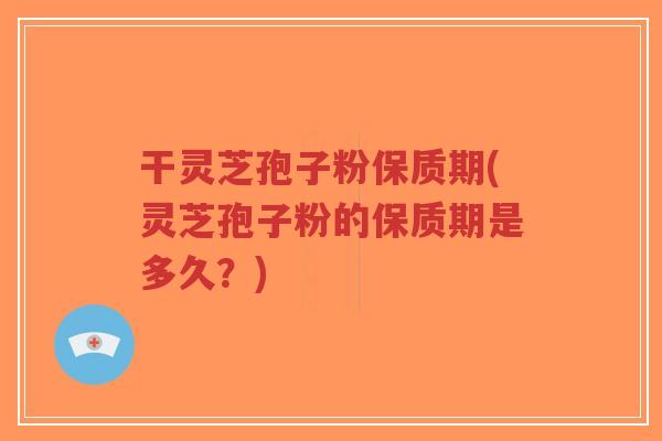 干灵芝孢子粉保质期(灵芝孢子粉的保质期是多久？)