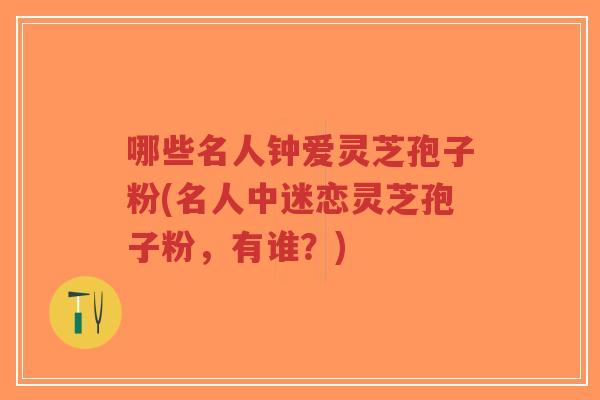 哪些名人钟爱灵芝孢子粉(名人中迷恋灵芝孢子粉，有谁？)
