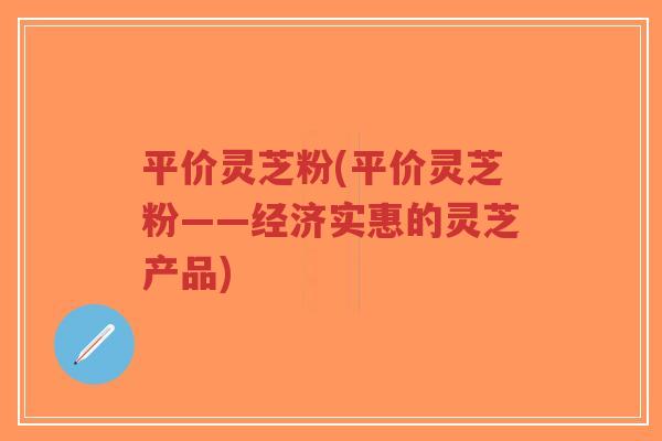 平价灵芝粉(平价灵芝粉——经济实惠的灵芝产品)