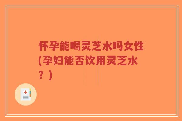 怀孕能喝灵芝水吗女性(孕妇能否饮用灵芝水？)