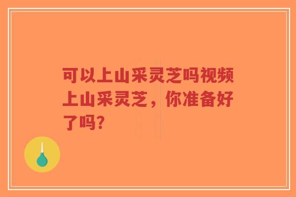 可以上山采灵芝吗视频上山采灵芝，你准备好了吗？