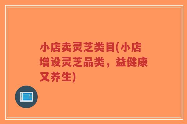小店卖灵芝类目(小店增设灵芝品类,益健康又养生) 小店卖灵芝类目(小店增设灵芝品类,益健康又养生)