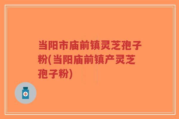 当阳市庙前镇灵芝孢子粉(当阳庙前镇产灵芝孢子粉)