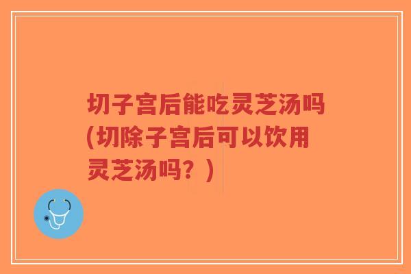 切子宫后能吃灵芝汤吗(切除子宫后可以饮用灵芝汤吗？)