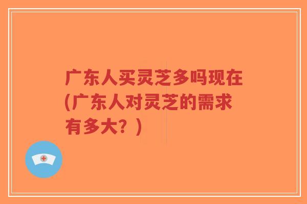 广东人买灵芝多吗现在(广东人对灵芝的需求有多大?) 广东人买灵芝多吗现在(广东人对灵芝的需求有多大?)