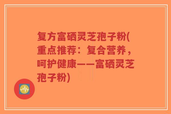 复方富硒灵芝孢子粉(重点推荐：复合营养，呵护健康——富硒灵芝孢子粉)