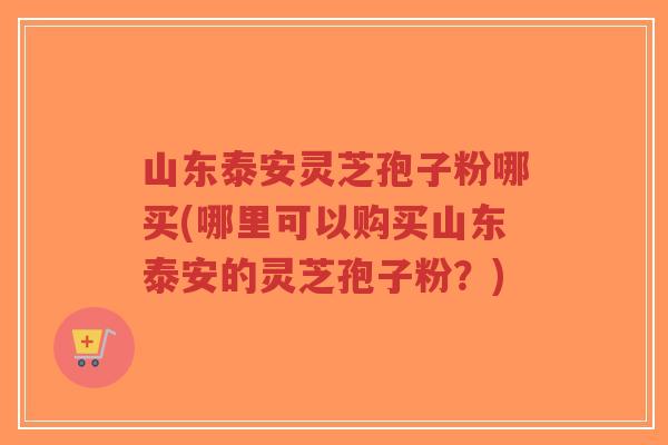 山东泰安灵芝孢子粉哪买(哪里可以购买山东泰安的灵芝孢子粉？)