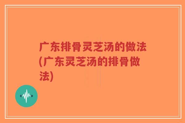 广东排骨灵芝汤的做法(广东灵芝汤的排骨做法)