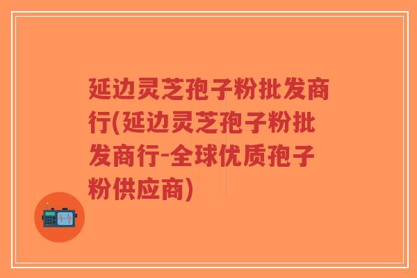延边灵芝孢子粉批发商行(延边灵芝孢子粉批发商行-全球优质孢子粉供应商)