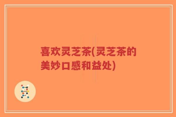 喜欢灵芝茶(灵芝茶的美妙口感和益处)