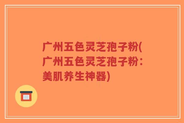 广州五色灵芝孢子粉(广州五色灵芝孢子粉：美肌养生神器)