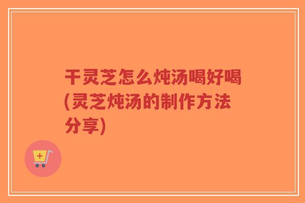 干灵芝怎么炖汤喝好喝(灵芝炖汤的制作方法分享) 干灵芝怎么炖汤喝好喝(灵芝炖汤的制作方法分享)