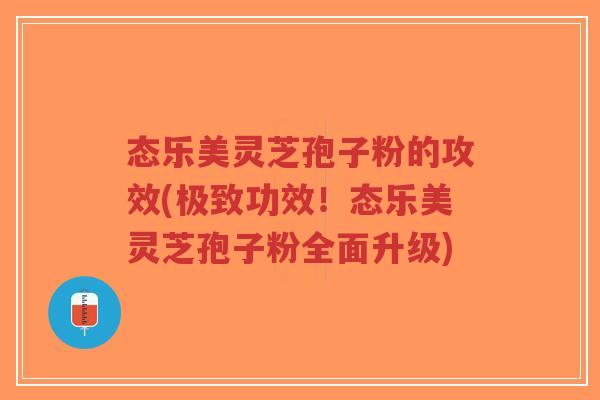 态乐美灵芝孢子粉的攻效(极致功效！态乐美灵芝孢子粉全面升级)