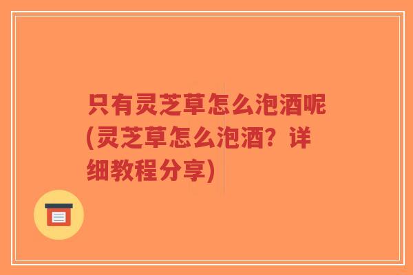 只有灵芝草怎么泡酒呢(灵芝草怎么泡酒？详细教程分享)