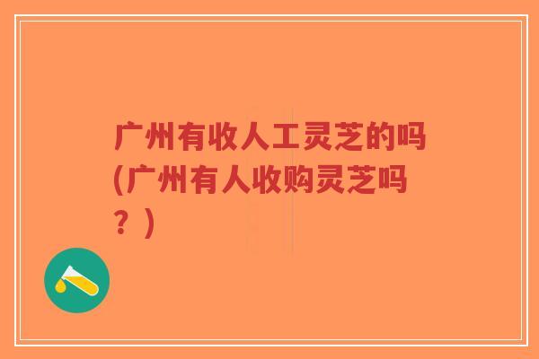 广州有收人工灵芝的吗(广州有人收购灵芝吗?) 广州有收人工灵芝的吗(广州有人收购灵芝吗?)