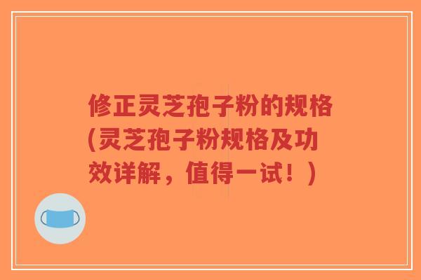修正灵芝孢子粉的规格(灵芝孢子粉规格及功效详解，值得一试！)