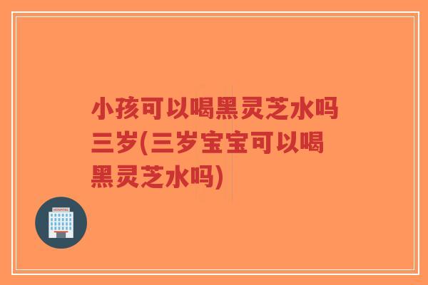 小孩可以喝黑灵芝水吗三岁(三岁宝宝可以喝黑灵芝水吗)