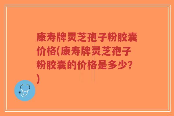 康寿牌灵芝孢子粉胶囊价格(康寿牌灵芝孢子粉胶囊的价格是多少?) 康寿牌灵芝孢子粉胶囊价格(康寿牌灵芝孢子粉胶囊的价格是多少?)
