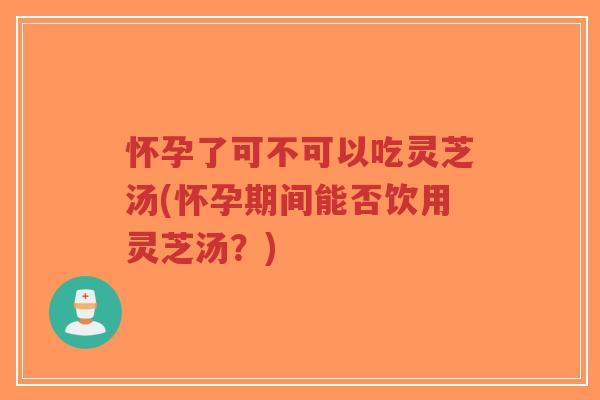 怀孕了可不可以吃灵芝汤(怀孕期间能否饮用灵芝汤？)