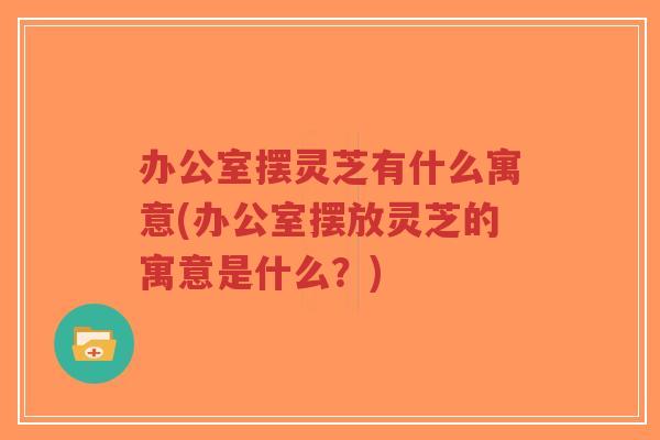 办公室摆灵芝有什么寓意(办公室摆放灵芝的寓意是什么？)