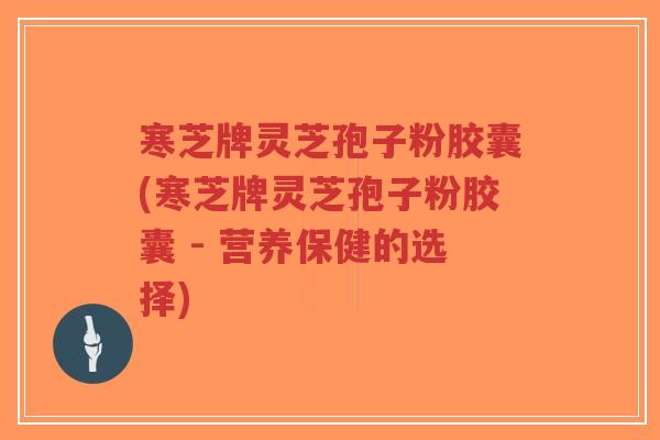 寒芝牌灵芝孢子粉胶囊(寒芝牌灵芝孢子粉胶囊 - 营养保健的选择)