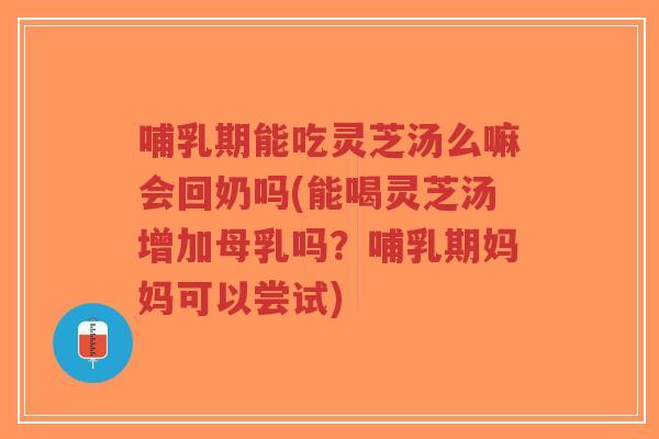 哺乳期能吃灵芝汤么嘛会回奶吗(能喝灵芝汤增加母乳吗？哺乳期妈妈可以尝试)