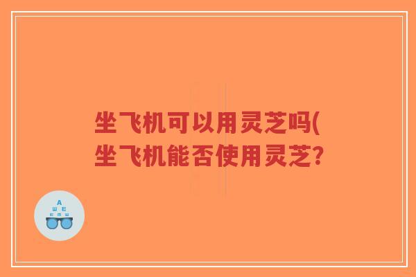 坐飞机可以用灵芝吗(坐飞机能否使用灵芝？