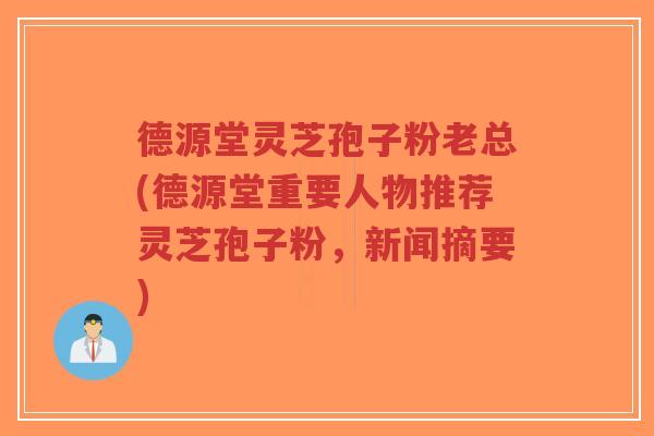 德源堂灵芝孢子粉老总(德源堂重要人物推荐灵芝孢子粉，新闻摘要)