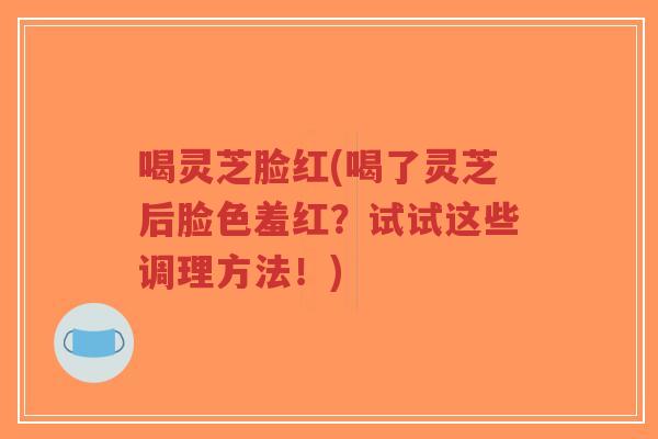 喝灵芝脸红(喝了灵芝后脸色羞红？试试这些调理方法！)