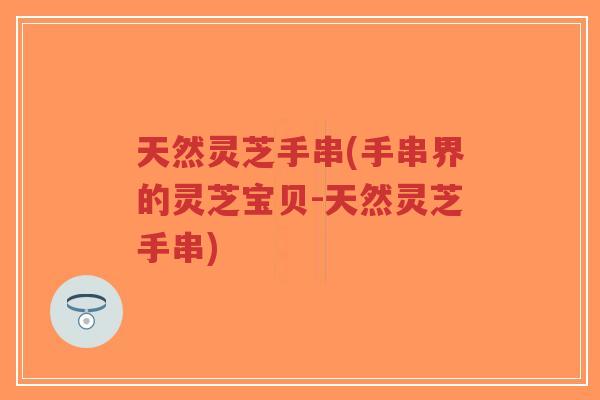 天然灵芝手串(手串界的灵芝宝贝-天然灵芝手串)