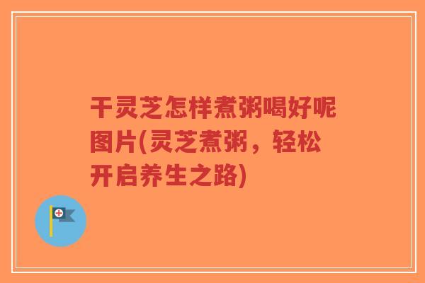 干灵芝怎样煮粥喝好呢图片(灵芝煮粥,轻松开启养生之路) 干灵芝怎样煮粥喝好呢图片(灵芝煮粥,轻松开启养生之路)