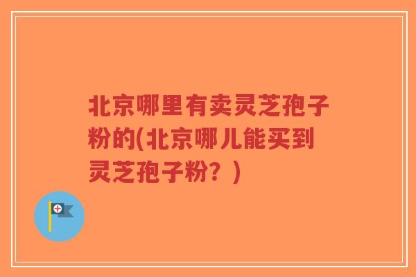 北京哪里有卖灵芝孢子粉的(北京哪儿能买到灵芝孢子粉？)