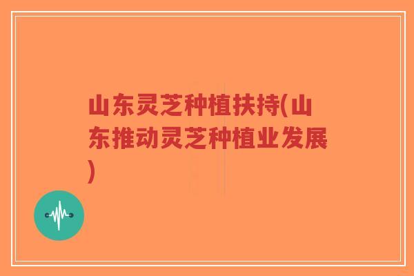 山东灵芝种植扶持(山东推动灵芝种植业发展)