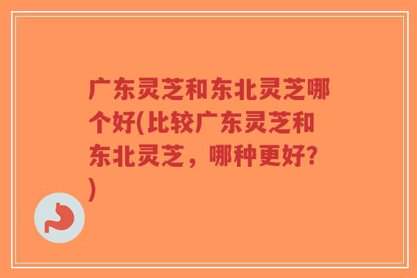 广东灵芝和东北灵芝哪个好(比较广东灵芝和东北灵芝，哪种更好？)