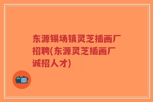 东源锡场镇灵芝插画厂招聘(东源灵芝插画厂诚招人才)