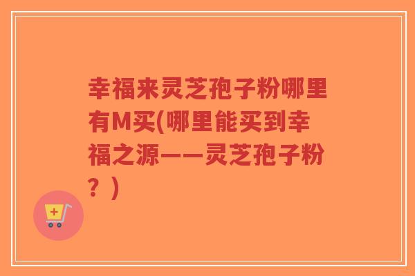 幸福来灵芝孢子粉哪里有M买(哪里能买到幸福之源——灵芝孢子粉？)