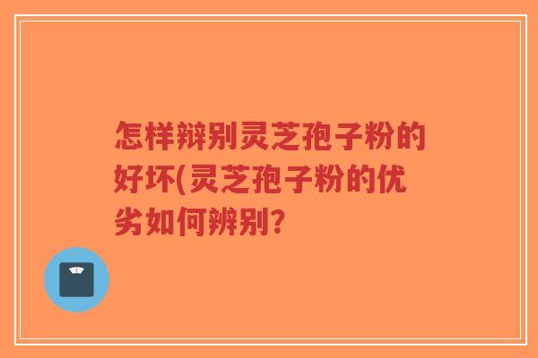 怎样辩别灵芝孢子粉的好坏(灵芝孢子粉的优劣如何辨别？