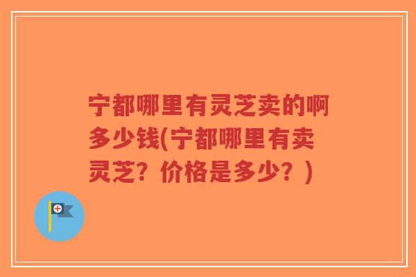 宁都哪里有灵芝卖的啊多少钱(宁都哪里有卖灵芝?价格是多少?) 宁都哪里有灵芝卖的啊多少钱(宁都哪里有卖灵芝?价格是多少?)