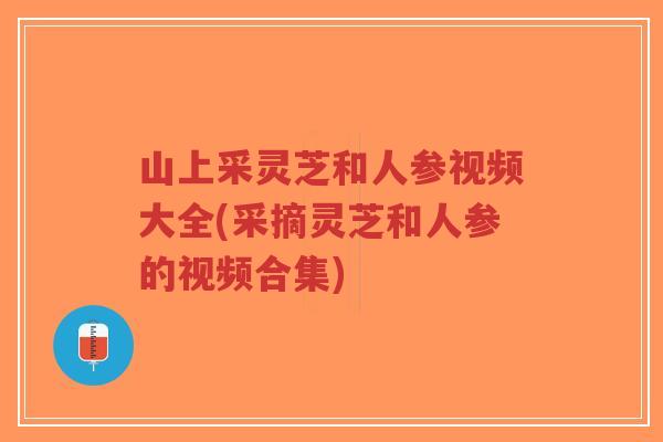 山上采灵芝和人参视频大全(采摘灵芝和人参的视频合集)