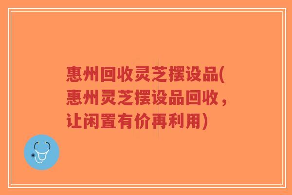 惠州回收灵芝摆设品(惠州灵芝摆设品回收，让闲置有价再利用)