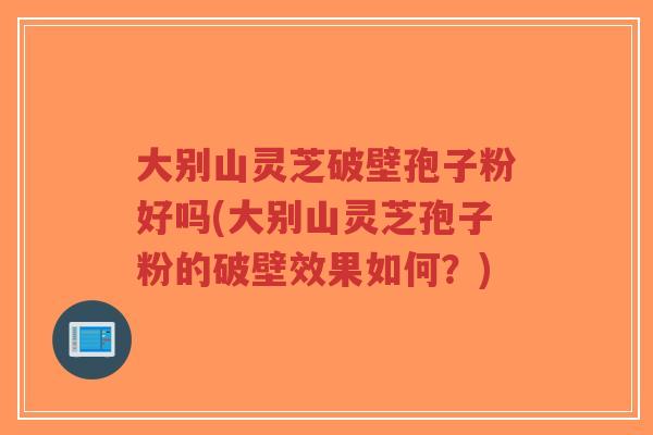 大别山灵芝破壁孢子粉好吗(大别山灵芝孢子粉的破壁效果如何?)