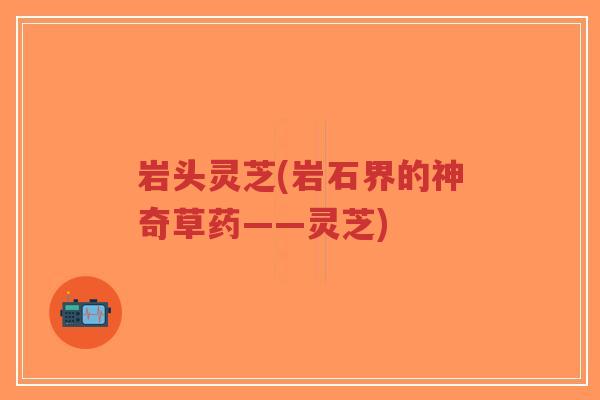 岩头灵芝(岩石界的神奇草药——灵芝)
