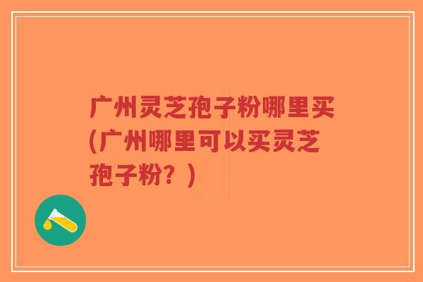 广州灵芝孢子粉哪里买(广州哪里可以买灵芝孢子粉？)