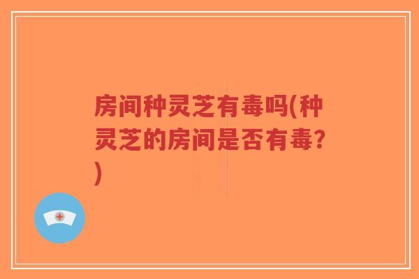 房间种灵芝有毒吗(种灵芝的房间是否有毒？)