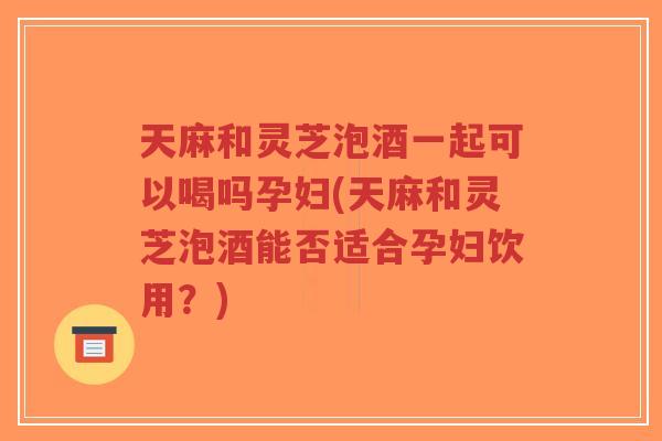 天麻和灵芝泡酒一起可以喝吗孕妇(天麻和灵芝泡酒能否适合孕妇饮用？)
