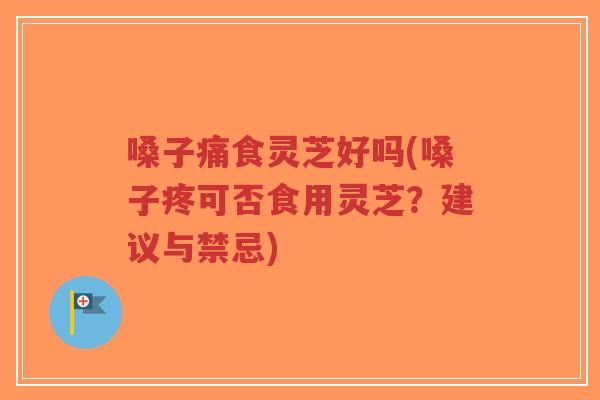 嗓子痛食灵芝好吗(嗓子疼可否食用灵芝？建议与禁忌)