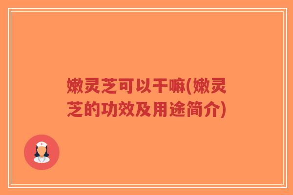 嫩灵芝可以干嘛(嫩灵芝的功效及用途简介)