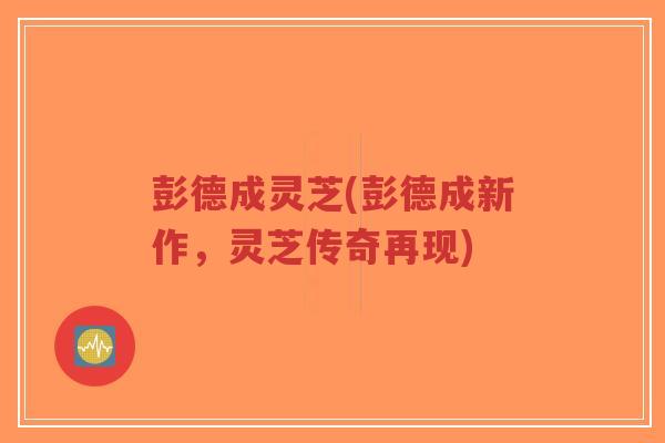 彭德成灵芝(彭德成新作,灵芝传奇再现) 彭德成灵芝(彭德成新作,灵芝传奇再现)