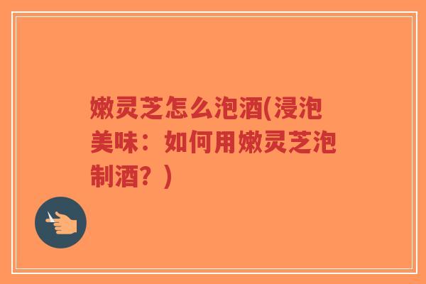 嫩灵芝怎么泡酒(浸泡美味:如何用嫩灵芝泡制酒?) 嫩灵芝怎么泡酒(浸泡美味:如何用嫩灵芝泡制酒?)