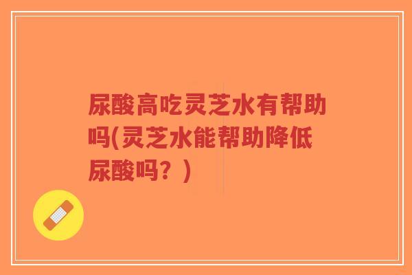 尿酸高吃灵芝水有帮助吗(灵芝水能帮助降低尿酸吗?) 尿酸高吃灵芝水有帮助吗(灵芝水能帮助降低尿酸吗?)